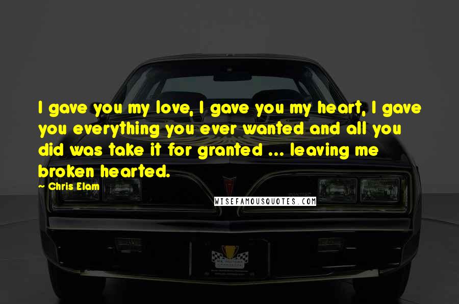 Chris Elam Quotes: I gave you my love, I gave you my heart, I gave you everything you ever wanted and all you did was take it for granted ... leaving me broken hearted.