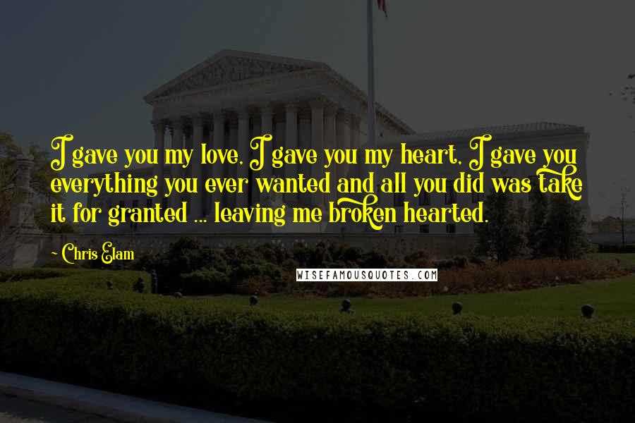 Chris Elam Quotes: I gave you my love, I gave you my heart, I gave you everything you ever wanted and all you did was take it for granted ... leaving me broken hearted.