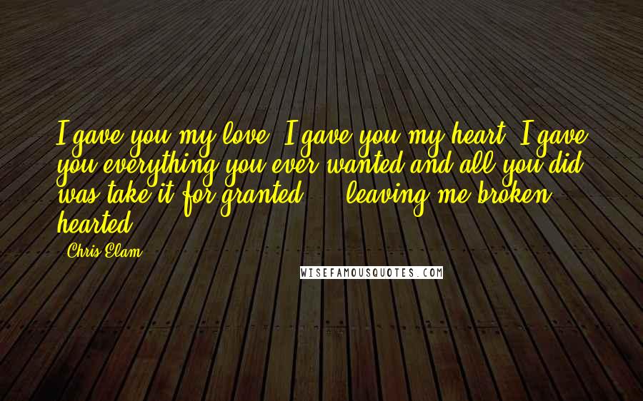 Chris Elam Quotes: I gave you my love, I gave you my heart, I gave you everything you ever wanted and all you did was take it for granted ... leaving me broken hearted.