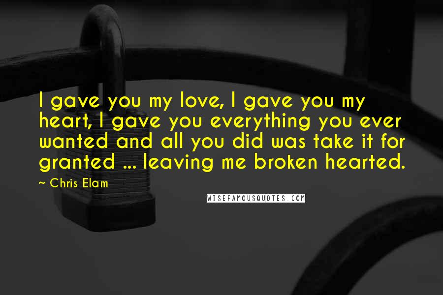 Chris Elam Quotes: I gave you my love, I gave you my heart, I gave you everything you ever wanted and all you did was take it for granted ... leaving me broken hearted.