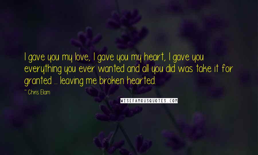 Chris Elam Quotes: I gave you my love, I gave you my heart, I gave you everything you ever wanted and all you did was take it for granted ... leaving me broken hearted.