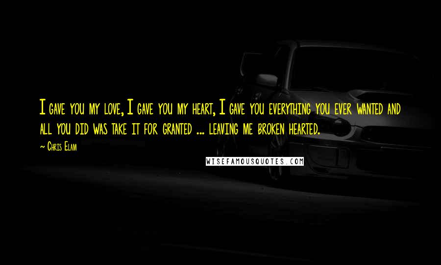 Chris Elam Quotes: I gave you my love, I gave you my heart, I gave you everything you ever wanted and all you did was take it for granted ... leaving me broken hearted.