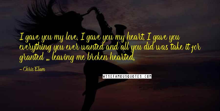 Chris Elam Quotes: I gave you my love, I gave you my heart, I gave you everything you ever wanted and all you did was take it for granted ... leaving me broken hearted.