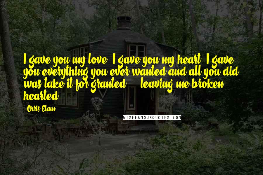 Chris Elam Quotes: I gave you my love, I gave you my heart, I gave you everything you ever wanted and all you did was take it for granted ... leaving me broken hearted.