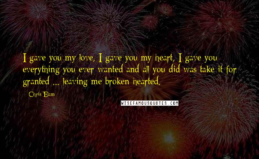 Chris Elam Quotes: I gave you my love, I gave you my heart, I gave you everything you ever wanted and all you did was take it for granted ... leaving me broken hearted.