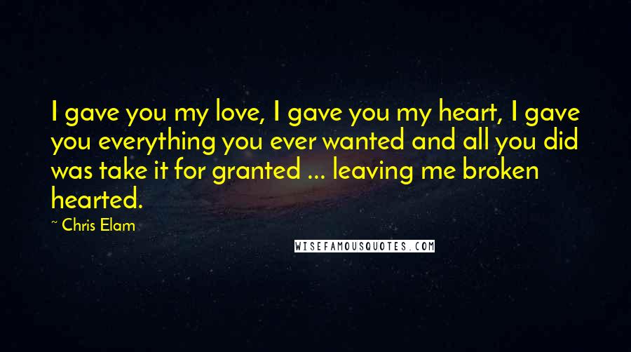 Chris Elam Quotes: I gave you my love, I gave you my heart, I gave you everything you ever wanted and all you did was take it for granted ... leaving me broken hearted.