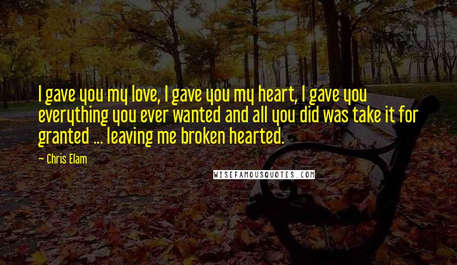 Chris Elam Quotes: I gave you my love, I gave you my heart, I gave you everything you ever wanted and all you did was take it for granted ... leaving me broken hearted.