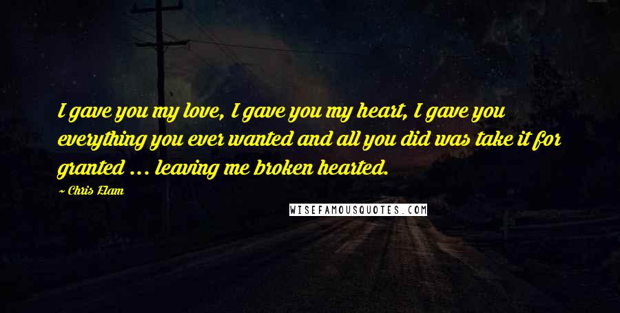 Chris Elam Quotes: I gave you my love, I gave you my heart, I gave you everything you ever wanted and all you did was take it for granted ... leaving me broken hearted.