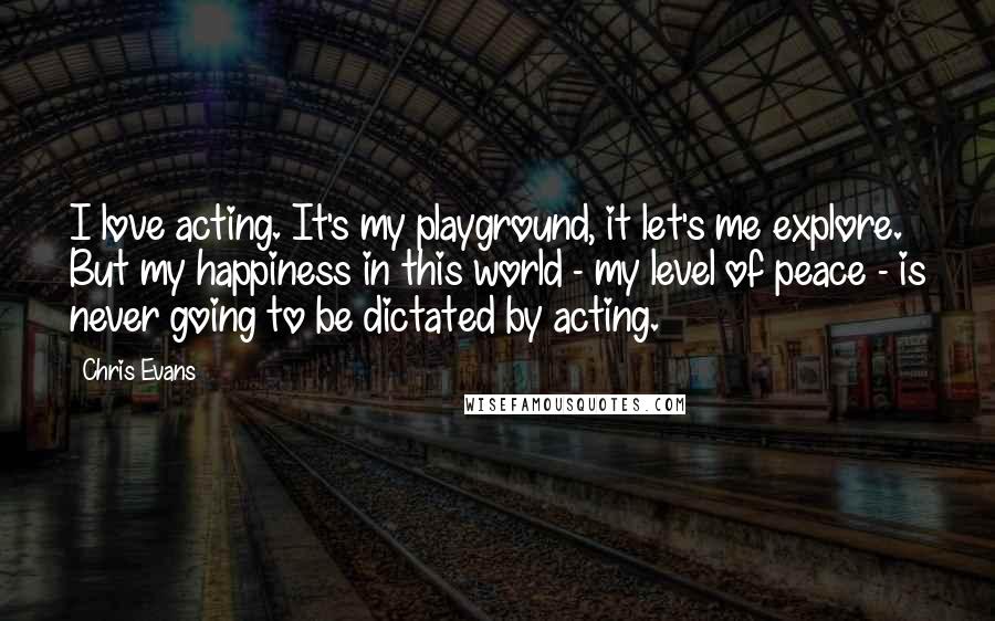 Chris Evans Quotes: I love acting. It's my playground, it let's me explore. But my happiness in this world - my level of peace - is never going to be dictated by acting.