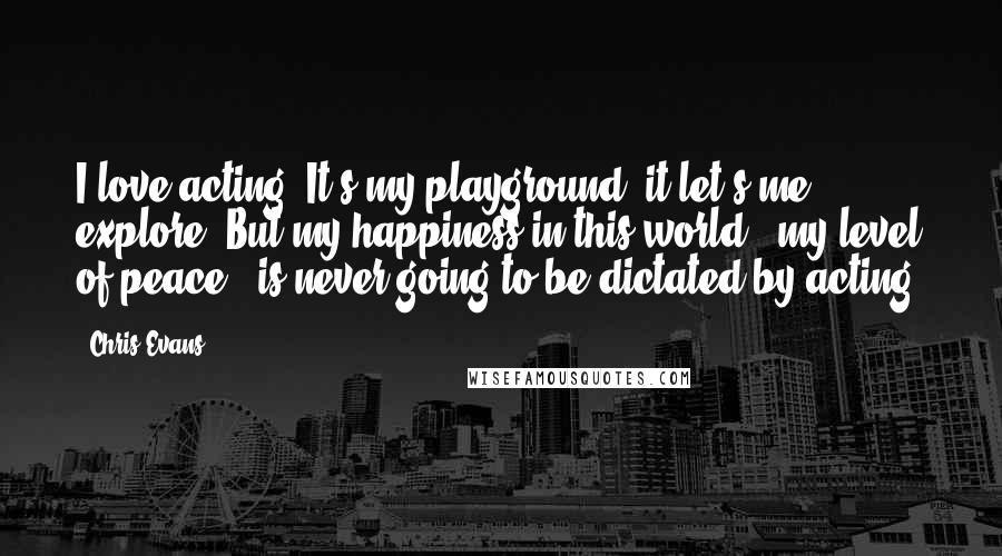 Chris Evans Quotes: I love acting. It's my playground, it let's me explore. But my happiness in this world - my level of peace - is never going to be dictated by acting.