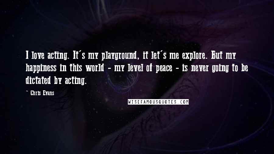 Chris Evans Quotes: I love acting. It's my playground, it let's me explore. But my happiness in this world - my level of peace - is never going to be dictated by acting.