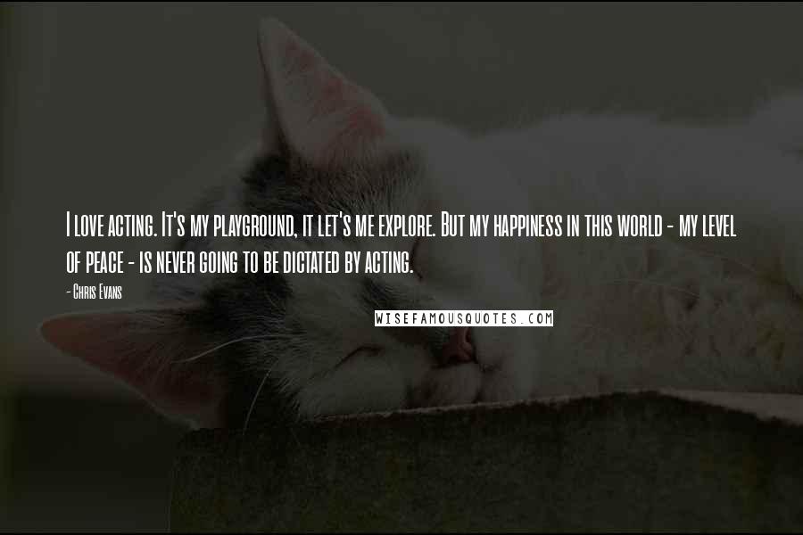 Chris Evans Quotes: I love acting. It's my playground, it let's me explore. But my happiness in this world - my level of peace - is never going to be dictated by acting.