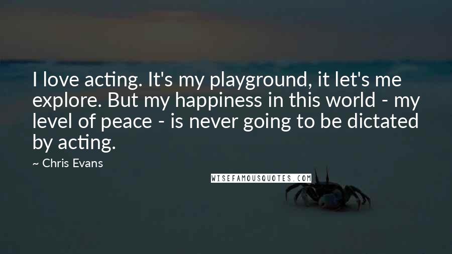 Chris Evans Quotes: I love acting. It's my playground, it let's me explore. But my happiness in this world - my level of peace - is never going to be dictated by acting.