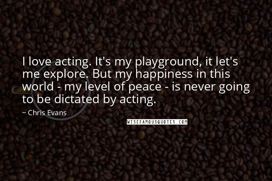 Chris Evans Quotes: I love acting. It's my playground, it let's me explore. But my happiness in this world - my level of peace - is never going to be dictated by acting.
