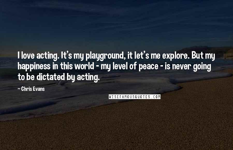 Chris Evans Quotes: I love acting. It's my playground, it let's me explore. But my happiness in this world - my level of peace - is never going to be dictated by acting.