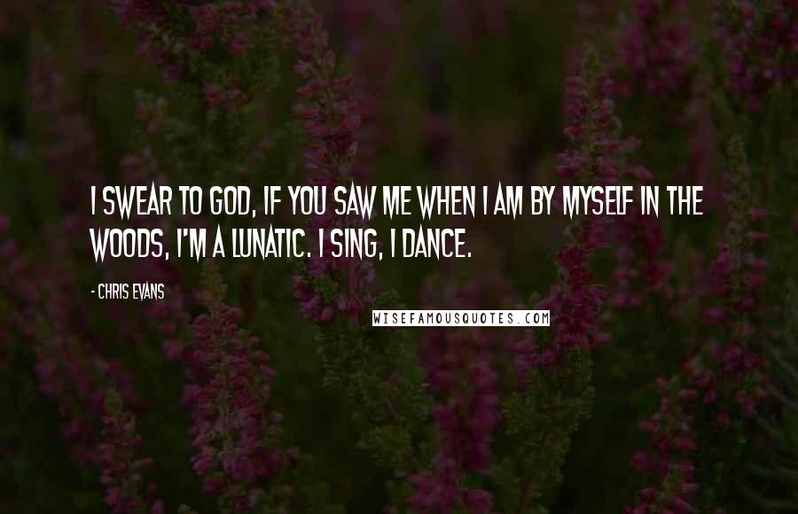 Chris Evans Quotes: I swear to God, if you saw me when I am by myself in the woods, I'm a lunatic. I sing, I dance.