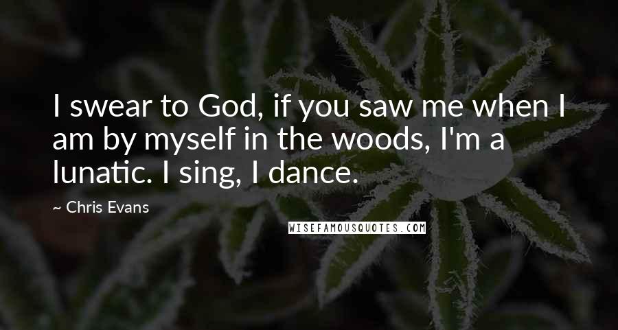 Chris Evans Quotes: I swear to God, if you saw me when I am by myself in the woods, I'm a lunatic. I sing, I dance.