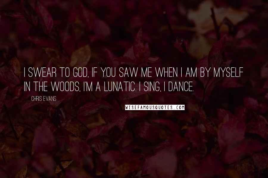 Chris Evans Quotes: I swear to God, if you saw me when I am by myself in the woods, I'm a lunatic. I sing, I dance.