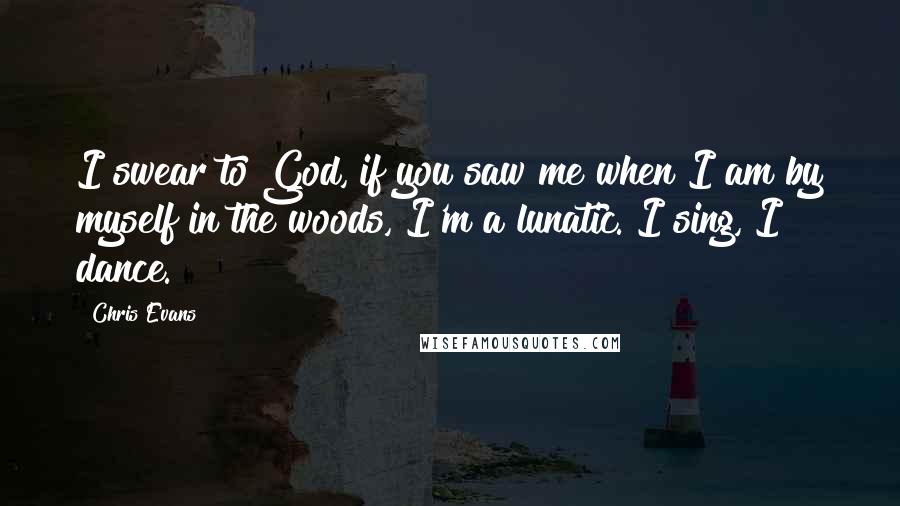 Chris Evans Quotes: I swear to God, if you saw me when I am by myself in the woods, I'm a lunatic. I sing, I dance.