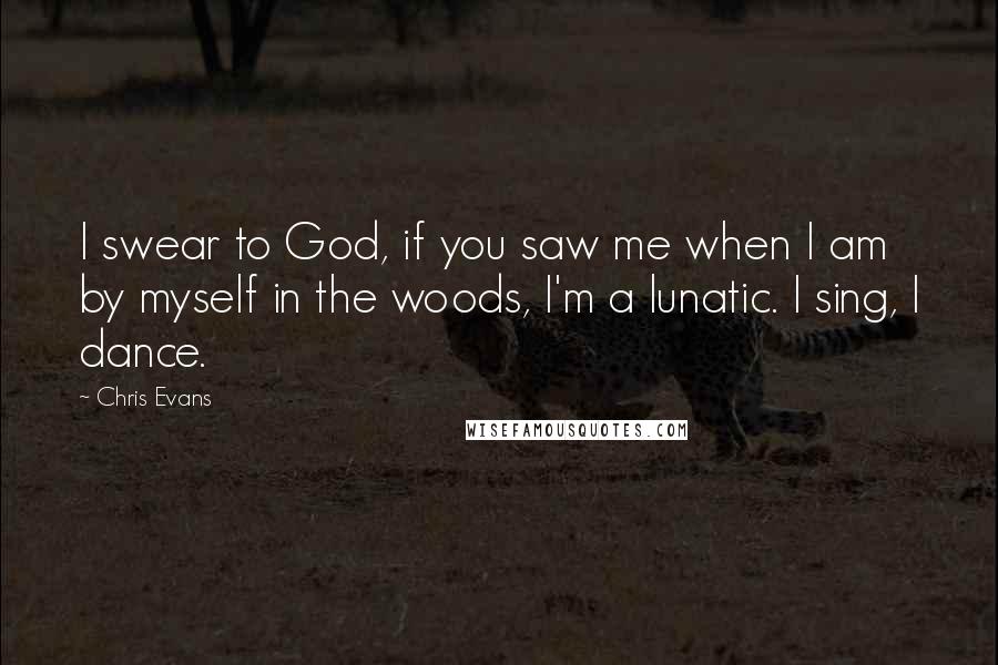 Chris Evans Quotes: I swear to God, if you saw me when I am by myself in the woods, I'm a lunatic. I sing, I dance.