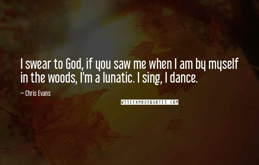 Chris Evans Quotes: I swear to God, if you saw me when I am by myself in the woods, I'm a lunatic. I sing, I dance.