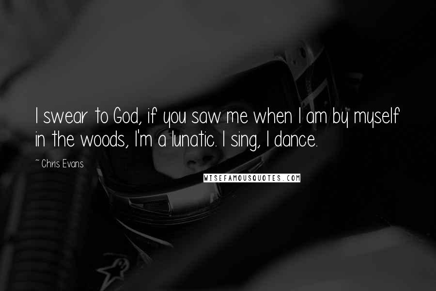 Chris Evans Quotes: I swear to God, if you saw me when I am by myself in the woods, I'm a lunatic. I sing, I dance.