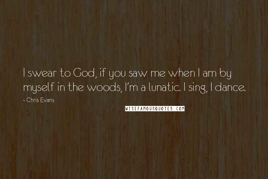 Chris Evans Quotes: I swear to God, if you saw me when I am by myself in the woods, I'm a lunatic. I sing, I dance.