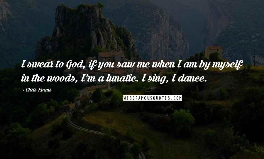 Chris Evans Quotes: I swear to God, if you saw me when I am by myself in the woods, I'm a lunatic. I sing, I dance.