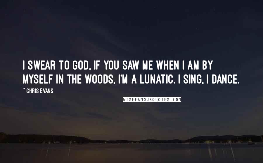 Chris Evans Quotes: I swear to God, if you saw me when I am by myself in the woods, I'm a lunatic. I sing, I dance.