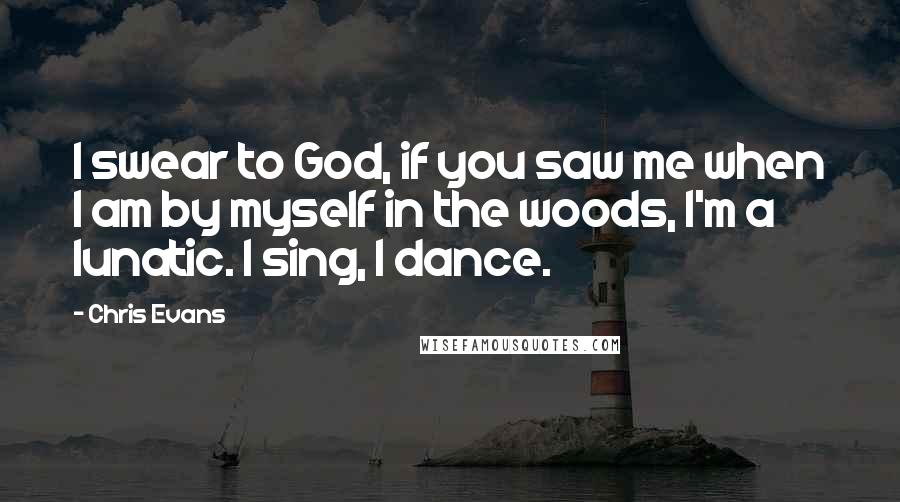 Chris Evans Quotes: I swear to God, if you saw me when I am by myself in the woods, I'm a lunatic. I sing, I dance.