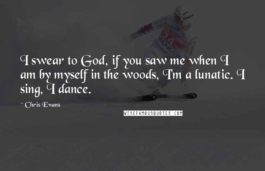 Chris Evans Quotes: I swear to God, if you saw me when I am by myself in the woods, I'm a lunatic. I sing, I dance.