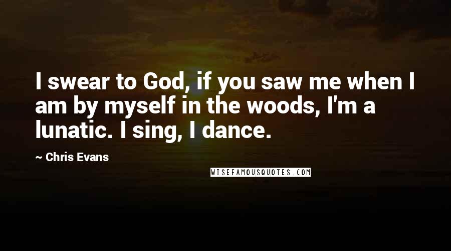 Chris Evans Quotes: I swear to God, if you saw me when I am by myself in the woods, I'm a lunatic. I sing, I dance.