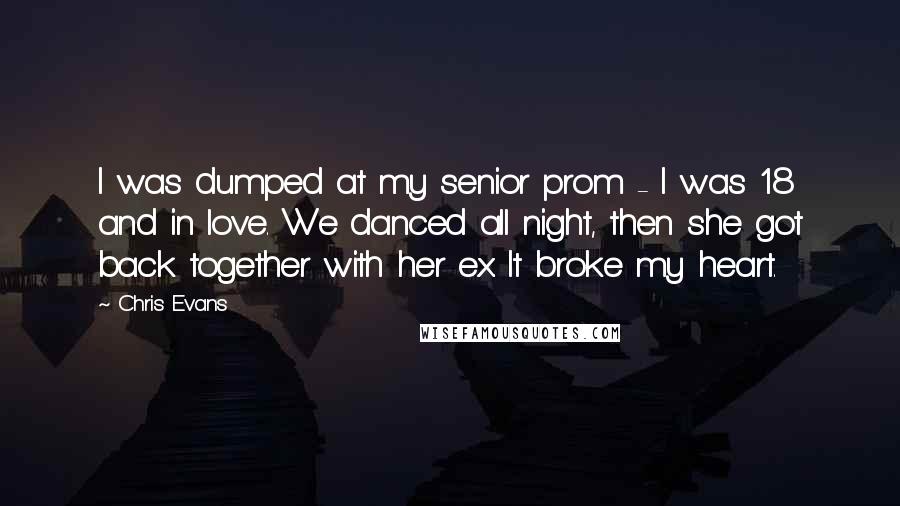 Chris Evans Quotes: I was dumped at my senior prom - I was 18 and in love. We danced all night, then she got back together with her ex. It broke my heart.