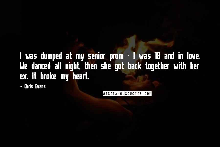Chris Evans Quotes: I was dumped at my senior prom - I was 18 and in love. We danced all night, then she got back together with her ex. It broke my heart.