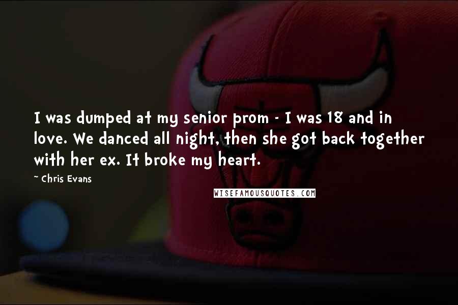 Chris Evans Quotes: I was dumped at my senior prom - I was 18 and in love. We danced all night, then she got back together with her ex. It broke my heart.