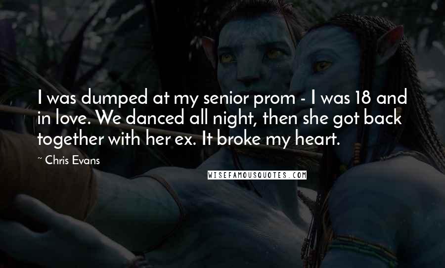 Chris Evans Quotes: I was dumped at my senior prom - I was 18 and in love. We danced all night, then she got back together with her ex. It broke my heart.