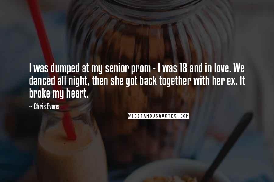 Chris Evans Quotes: I was dumped at my senior prom - I was 18 and in love. We danced all night, then she got back together with her ex. It broke my heart.