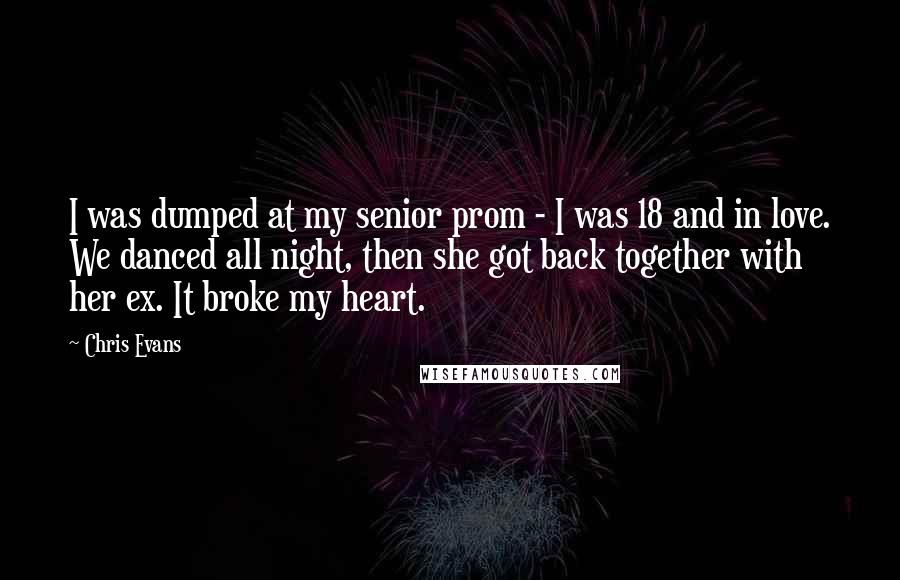 Chris Evans Quotes: I was dumped at my senior prom - I was 18 and in love. We danced all night, then she got back together with her ex. It broke my heart.