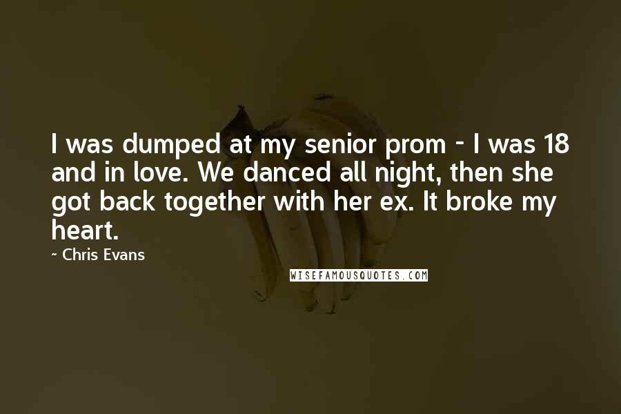 Chris Evans Quotes: I was dumped at my senior prom - I was 18 and in love. We danced all night, then she got back together with her ex. It broke my heart.