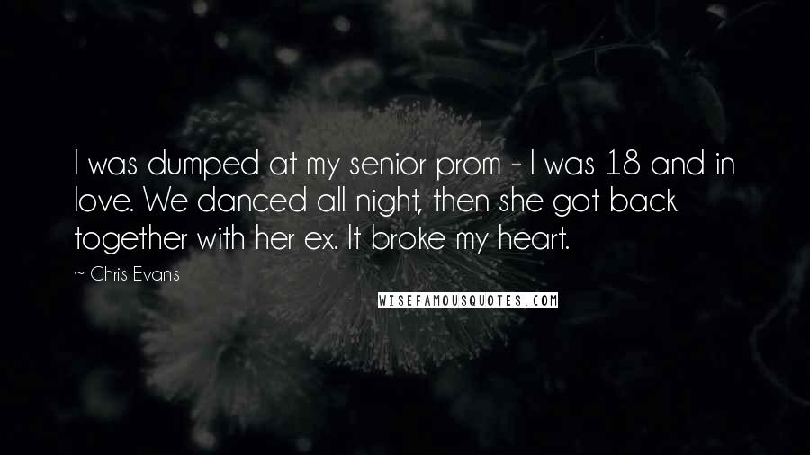 Chris Evans Quotes: I was dumped at my senior prom - I was 18 and in love. We danced all night, then she got back together with her ex. It broke my heart.