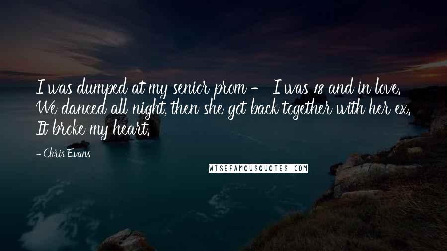 Chris Evans Quotes: I was dumped at my senior prom - I was 18 and in love. We danced all night, then she got back together with her ex. It broke my heart.