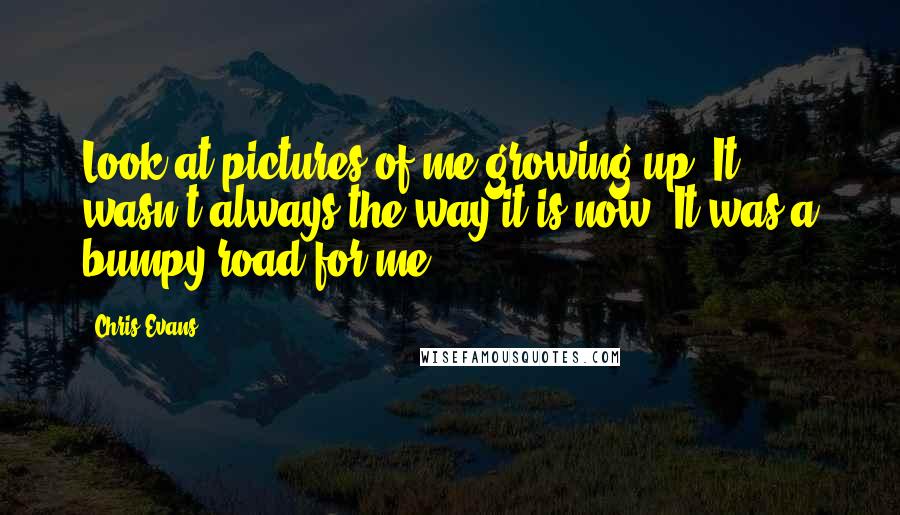 Chris Evans Quotes: Look at pictures of me growing up. It wasn't always the way it is now. It was a bumpy road for me.