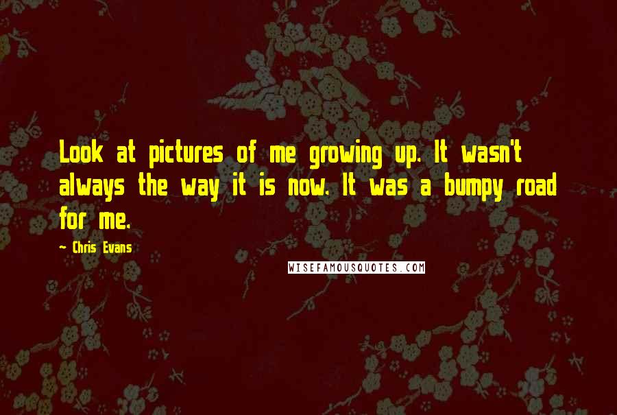 Chris Evans Quotes: Look at pictures of me growing up. It wasn't always the way it is now. It was a bumpy road for me.