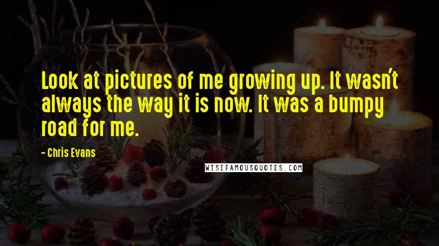 Chris Evans Quotes: Look at pictures of me growing up. It wasn't always the way it is now. It was a bumpy road for me.