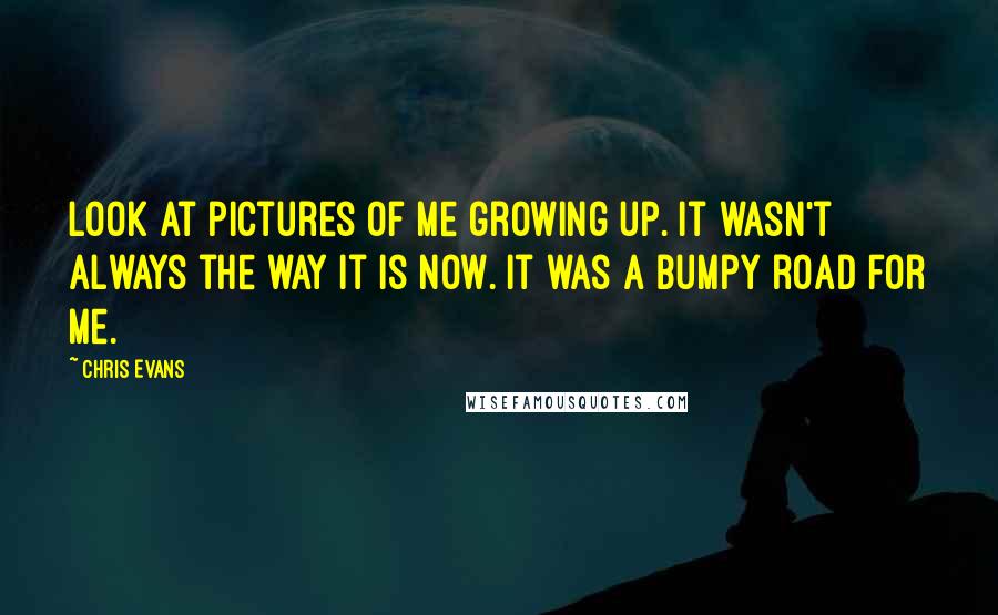 Chris Evans Quotes: Look at pictures of me growing up. It wasn't always the way it is now. It was a bumpy road for me.