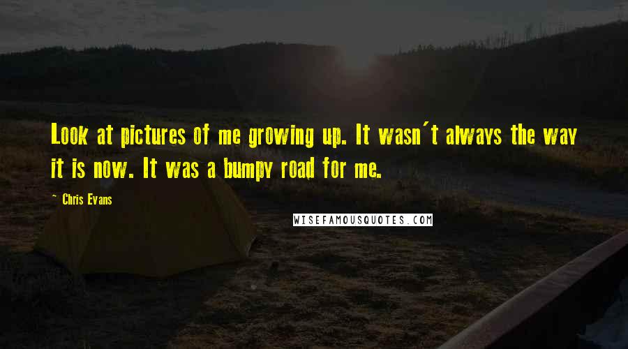Chris Evans Quotes: Look at pictures of me growing up. It wasn't always the way it is now. It was a bumpy road for me.