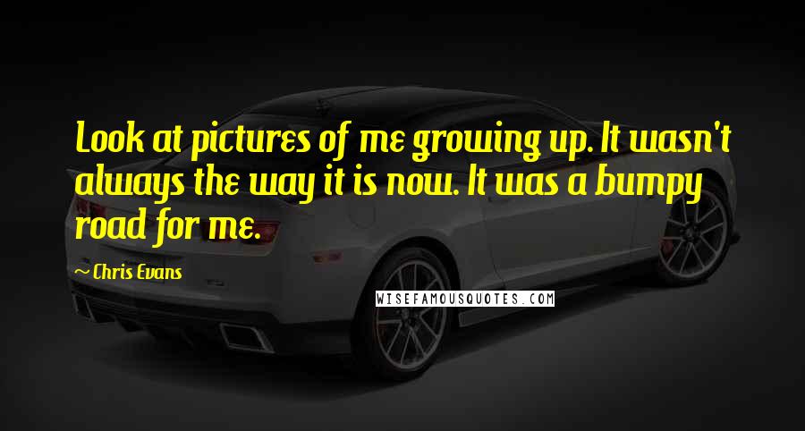 Chris Evans Quotes: Look at pictures of me growing up. It wasn't always the way it is now. It was a bumpy road for me.