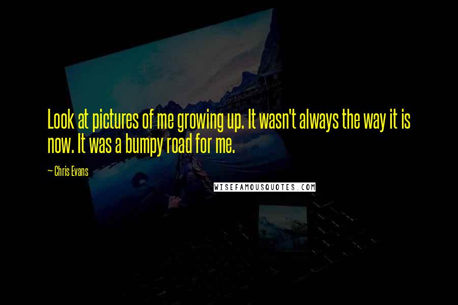 Chris Evans Quotes: Look at pictures of me growing up. It wasn't always the way it is now. It was a bumpy road for me.