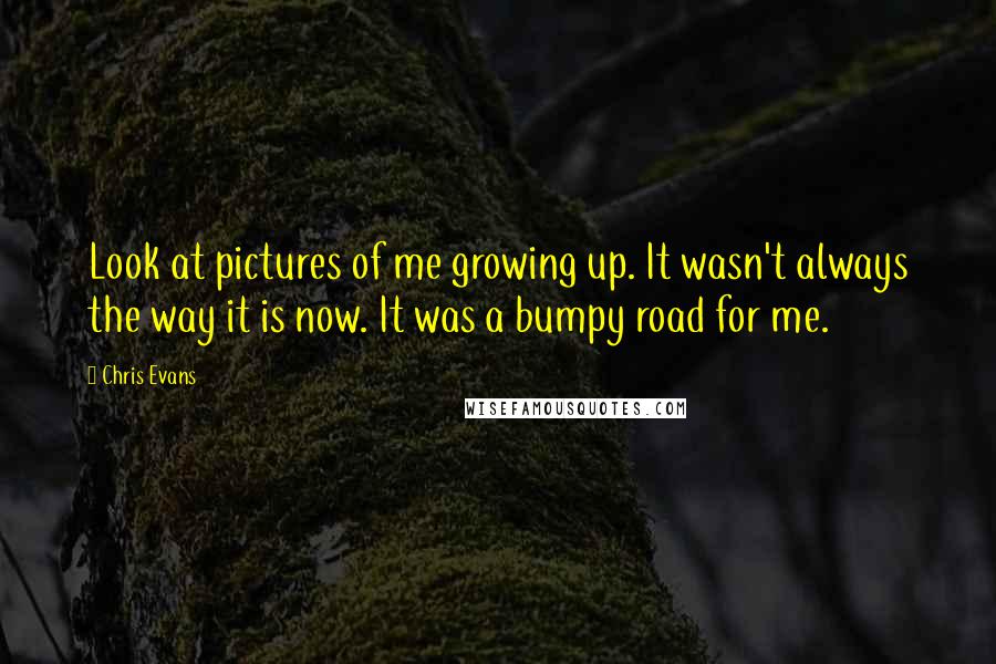 Chris Evans Quotes: Look at pictures of me growing up. It wasn't always the way it is now. It was a bumpy road for me.
