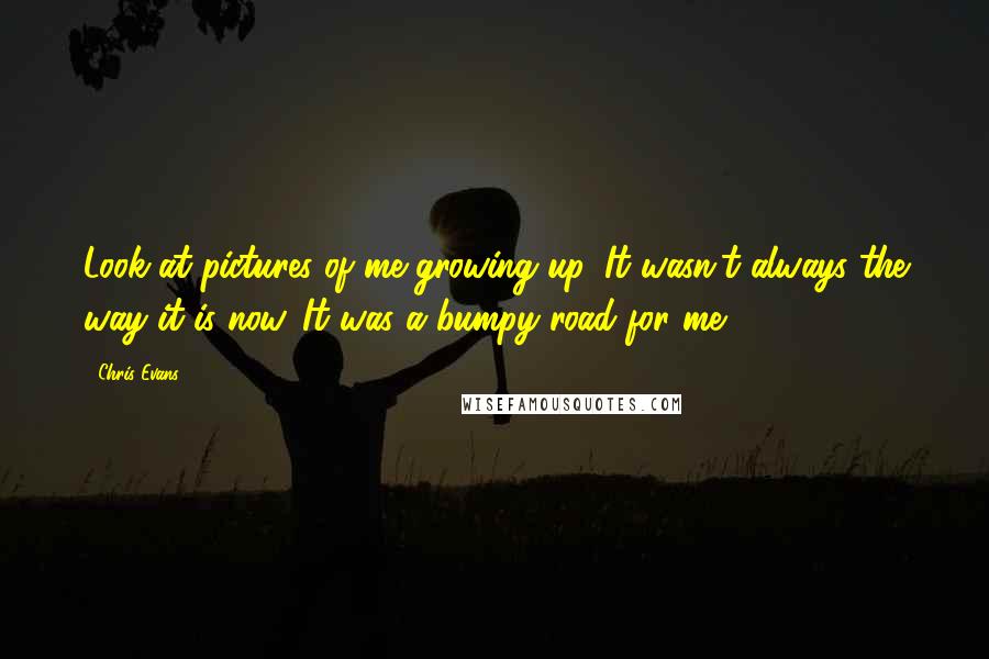 Chris Evans Quotes: Look at pictures of me growing up. It wasn't always the way it is now. It was a bumpy road for me.